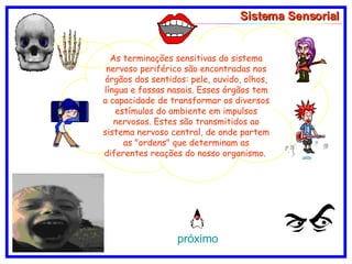 Sistema Sensorial As terminações sensitivas do sistema nervoso periférico são encontradas nos órgãos dos sentidos: pele, ouvido, olhos, língua e fossas nasais. Esses órgãos tem a capacidade de transformar os diversos estímulos do ambiente em impulsos nervosos. Estes são transmitidos ao sistema nervoso central, de onde partem as "ordens" que determinam as diferentes reações do nosso organismo.  próximo 