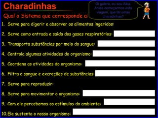 Charadinhas Serve para digerir e absorver os alimentos ingeridos: Serve como entrada e saída dos gases respiratórios: Transporta substâncias por meio do sangue: Controla algumas atividades do organismo: Coordena as atividades do organismo: Filtra o sangue e excreções de substâncias: Serve para reproduzir: Serve para movimentar o organismo: Com ele percebemos os estímulos do ambiente: Ele sustenta o nosso organismo: Qual o Sistema que corresponde a: Oi galera, eu sou Aika. Antes começarmos esta viagem, que tal umas charadinhas? 