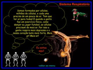 Somos formados por células, milhões de células, e cada uma precisa de um pouco de ar. Tem que ter ar para todas! E quando a gente faz um exercício físico, como dançar ou jogar futebol, as células precisam de mais ar. Por isso a gente respira mais depressa e o nosso coração bate mais forte. Mais ar! Mais ar! Sistema Respiratório voltar ao menu Eu estou aqui! 