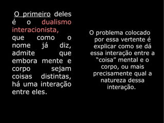 O primeiro deles
é    o   dualismo
interacionista,        O problema colocado
que     como       o    por essa vertente é
nome     já     diz,    explicar como se dá
admite          que    essa interação entre a
embora mente e           “coisa” mental e o
corpo        sejam         corpo, ou mais
                        precisamente qual a
coisas distintas,
                           natureza dessa
há uma interação             interação.
entre eles.
 