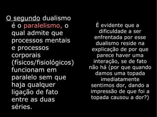 O segundo dualismo
 é o paralelismo, o           É evidente que a
 qual admite que                dificuldade a ser
                              enfrentada por esse
 processos mentais            dualismo reside na
 e processos                explicação de por que
 corporais                     parece haver uma
 (físicos/fisiológicos)      interação, se de fato
                          não há (por que quando
 funcionam em                 damos uma topada
 paralelo sem que                imediatamente
 haja qualquer             sentimos dor, dando a
 ligação de fato           impressão de que foi a
 entre as duas             topada causou a dor?)
 séries.
 