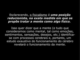 Esclarecendo, o fisicalismo é uma posição
 reducionista, na exata medida em que se
  propõe tratar a mente como algo físico.

     Isso quer dizer que a mente (e tudo que
 consideramos como mental, tal como emoções,
sentimentos, sensações, desejos, etc.) identifica-
   se com processos cerebrais e, portanto, um
 estudo exaustivo do funcionamento do cérebro
       revelará o funcionamento da mente.
 