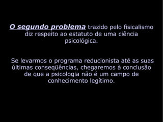 O segundo problema trazido pelo fisicalismo
    diz respeito ao estatuto de uma ciência
                  psicológica.


Se levarmos o programa reducionista até as suas
últimas conseqüências, chegaremos à conclusão
     de que a psicologia não é um campo de
             conhecimento legítimo.
 