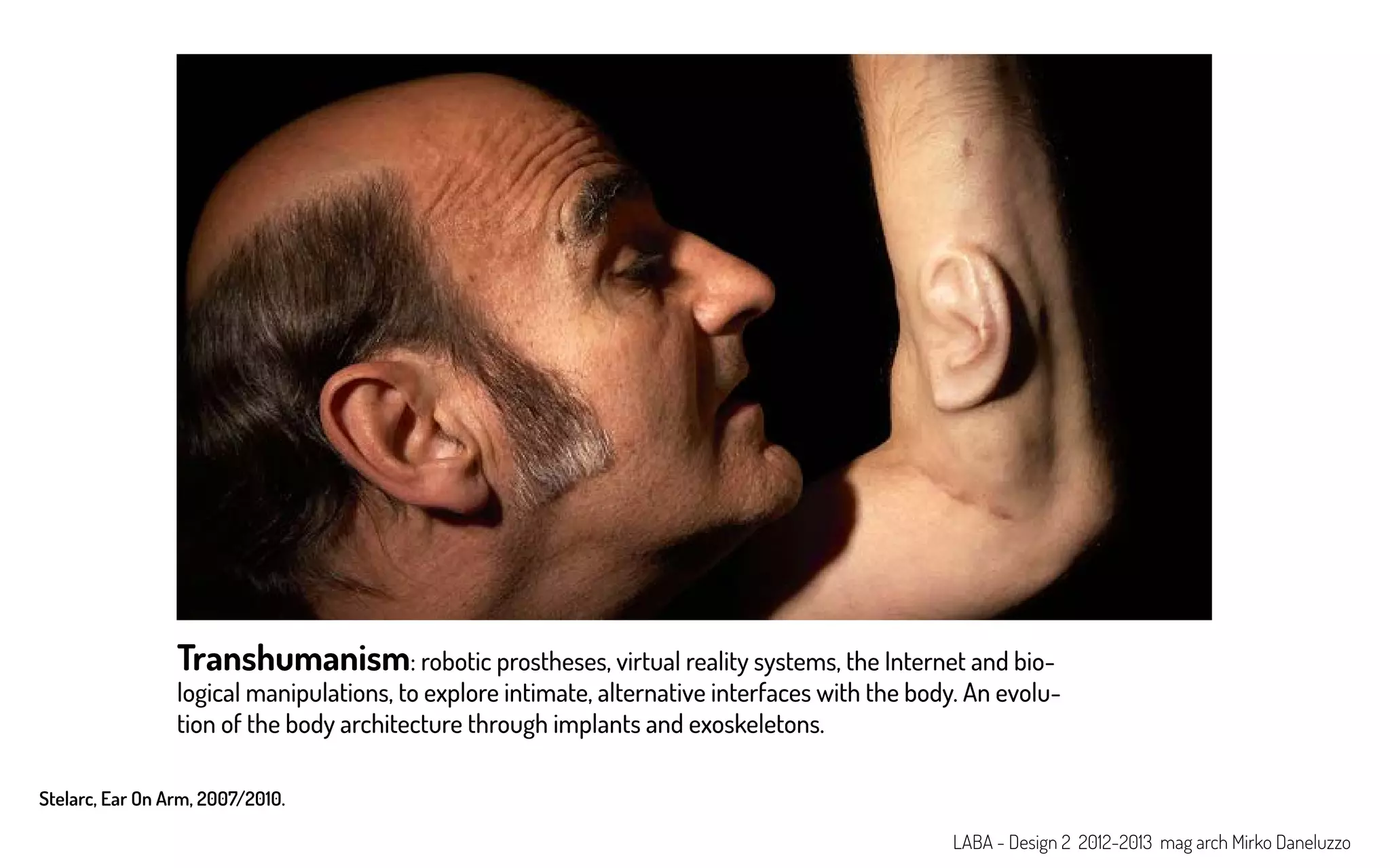 Transhumanism: robotic prostheses, virtual reality systems, the Internet and bio-
logical manipulations, to explore intimate, alternative interfaces with the body. An evolu-
tion of the body architecture through implants and exoskeletons.
Stelarc, Ear On Arm, 2007/2010.
LABA - Design 2 2012-2013 mag arch Mirko Daneluzzo
 