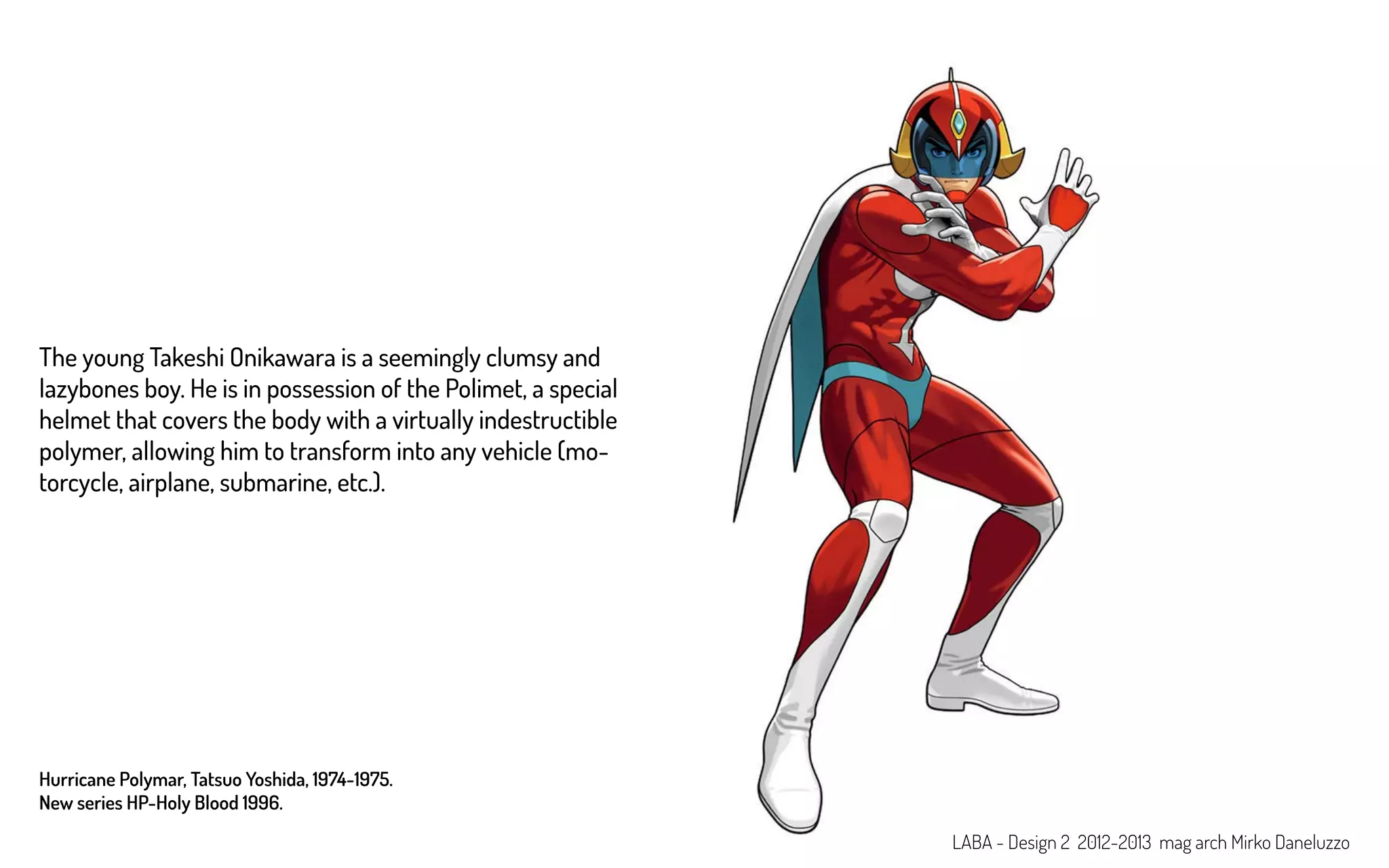 Hurricane Polymar, Tatsuo Yoshida, 1974-1975.
New series HP-Holy Blood 1996.
The young Takeshi Onikawara is a seemingly clumsy and
lazybones boy. He is in possession of the Polimet, a special
helmet that covers the body with a virtually indestructible
polymer, allowing him to transform into any vehicle (mo-
torcycle, airplane, submarine, etc.).
LABA - Design 2 2012-2013 mag arch Mirko Daneluzzo
 