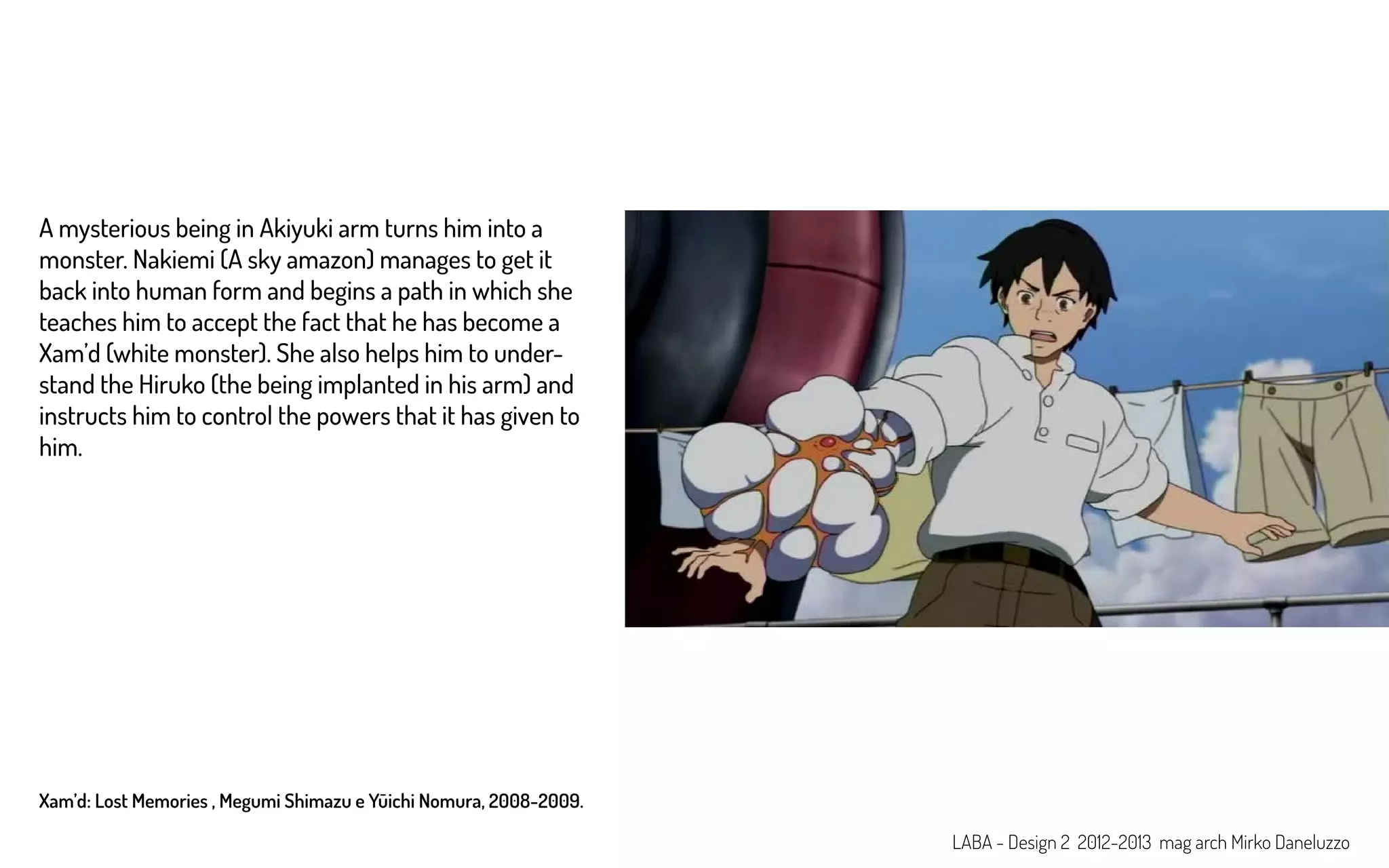 Xam’d: Lost Memories , Megumi Shimazu e Yūichi Nomura, 2008-2009.
A mysterious being in Akiyuki arm turns him into a
monster. Nakiemi (A sky amazon) manages to get it
back into human form and begins a path in which she
teaches him to accept the fact that he has become a
Xam’d (white monster). She also helps him to under-
stand the Hiruko (the being implanted in his arm) and
instructs him to control the powers that it has given to
him.
LABA - Design 2 2012-2013 mag arch Mirko Daneluzzo
 