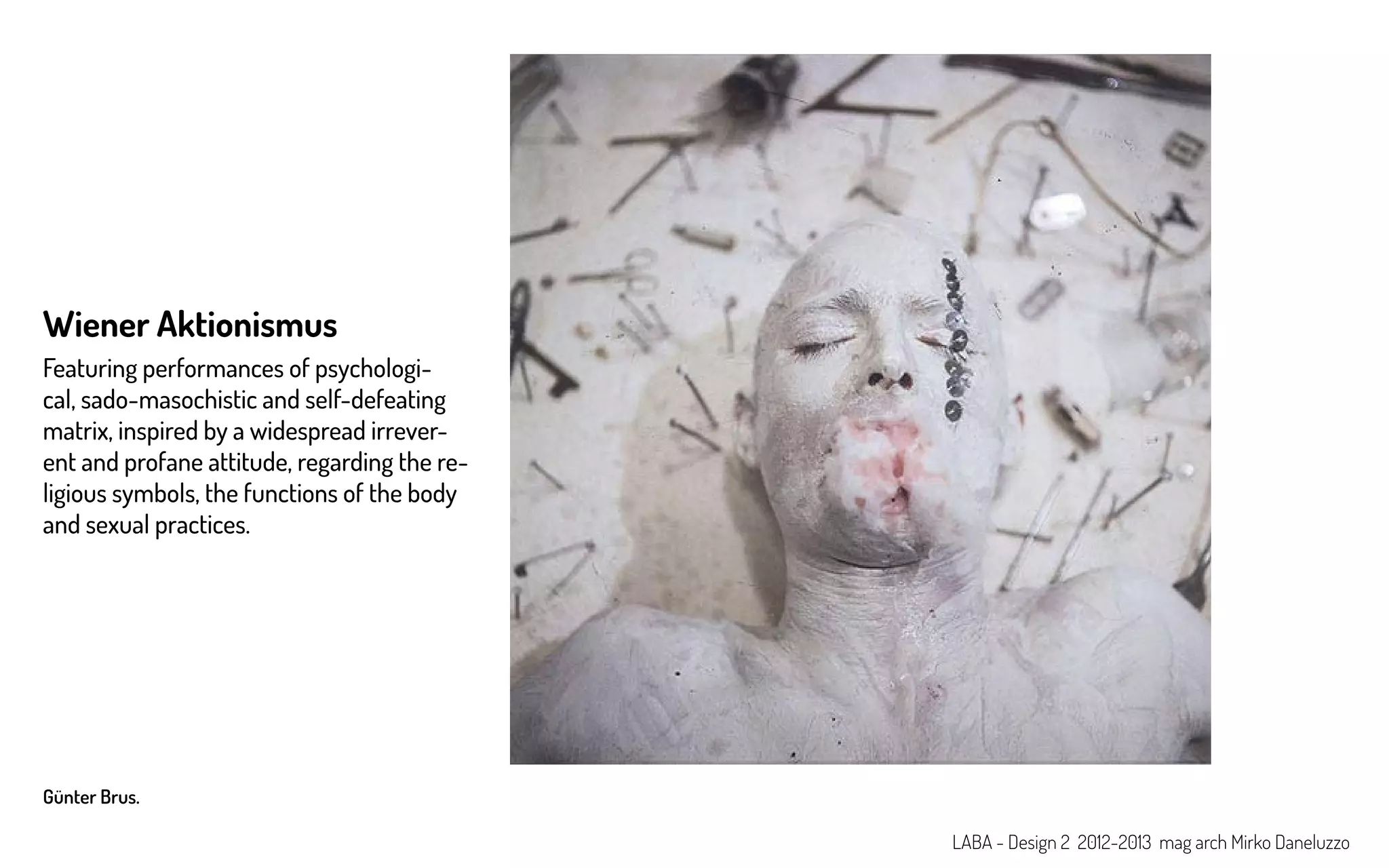 Günter Brus.
Wiener Aktionismus
Featuring performances of psychologi-
cal, sado-masochistic and self-defeating
matrix, inspired by a widespread irrever-
ent and profane attitude, regarding the re-
ligious symbols, the functions of the body
and sexual practices.
LABA - Design 2 2012-2013 mag arch Mirko Daneluzzo
 