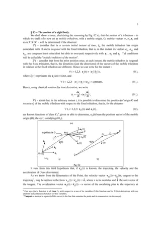 3
§ 03 – The motion of a rigid body.
We shall show at once, elucidating the reasoning by Fig. 02 a), that the motion of a trihedron – to
which we shall refer now on as mobile trihedron, with a mobile origin, O, mobile vectors e e e1 2 3, , and
axes X1X2X3 – will be determined if the observer:
1°) – consider that in a certain initial instant of time, t0, the mobile trihedron has origin
coincident with O and is isogonal with the fixed trihedron, that is, in that instant its vectors e01
,e02
and
e03
are congruent (not coincident but able to over-put) respectively with e e e1 2 3, and . Tel conditions
will be called the "initial conditions of the motion".
2°) – consider that from the prior position once, at each instant, the mobile trihedron is isogonal
with the fixed trihedron, that is, the directions (just the directions) of the vectors of the mobile trihedron
in relation to the fixed trihedron are different. Hence we can write for the instant t:
  i t ti i i
12 3, , : ( ) | |  ( )e e e , (01),
where  ( )ei
t represents the ei unit vector, and
    i | | constanti i i
12 3 0
, , : | | | |e e e , (011).
Hence, using classical notation for time derivative, we write
 | |

e
e
e
e
i
i
i
i
d
dt
d
dt
  , (012).
3°) – admit that, in the arbitrary instant t, it is possible to determine the position (of origin O and
vectors ei) of the mobile trihedron with respect to the fixed trihedron, that is, for the observer
t)(and)t(:1,2,3=it, iO er , (02),
are known functions of class C2
6
, given or able to determine, rO(t) been the position vector of the mobile
origin (O), the ei t( ) satisfying (011).
It runs from this third hypothesis that, if rO
t( ) is known, the trajectory, the velocity and the
acceleration of O are determined.
As we know from the Kinematics of the Point, the velocity vector v rO O
t) = t)(  ( , tangent to the
trajectory7
, may be written in the form v r tO O
t) = t) = v(  ( , where v is its modulus and t the unit vector of
the tangent. The acceleration vector a rO O
t) = t)(  ( - a vector of the osculating plan to the trajectory at
6
One says that a function is of class CN with respect to a one of its variables if this function and its N first derivatives with are
uniform and continuous function (of this variable).
7
Tangent to a curve in a point (of this curve) is the line that contains the point and its consecutive (on the curve).
 