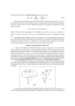 5
In this instant there will exist an initial rotation axes whose unit vector is
o
ee
jj 





0
i
0i
0
V
00
2sin2sin
ˆ)(tˆ 
, (044).
Referred to O the positional vector of the current point P of the body for the instant t0 is 0r . For
the instant t, and referred to O, this positional vector is r; and referred to O is r( )t (Fig. 02,b)), needing to
notice that r0
and r do not vary with t. Denoting by rO(t) the vector position of O referred to O in the
instant t, we write:
r r r( ) ( )t tO  0),ˆ(O (t))t( r.r j   , (05).
Indeed, observing that from isogonallity of the trihedron we can write r.e r .ei i
 0 , we deduce, in
sequel: r r.e e r .e e e e .r  ( ) ( ) ( )i
i
i
i i
i
0 0 . Now, considering (03) e (031), it is immediate to confirm
(05).
Remembering that the addition of vectors is commutative, we see by (05) that the motion of each
point of the body between the initial instant t0 and any instant t, may be ideally intended as realized by a
instantaneous translation of vector rO t( ), followed by a instantaneous rotation of angle (t) - 0 about the
axes of unitary jˆ (t) applied at O(t). These motions in reverse order are also possible.
Indicator of an instantaneous rotation axis.
A simple useful manner to understand the motion consists to imagine the unit vector jˆ of the
instant t applied in the fixed origin O , and to understand the angle  of this instant as the angle of a
(imaginary and instantaneous) rotation of the mobile trihedron about this vector, departing from its initial
position (correspondent to  = 0 in t = t0 ). Under these conditions the couple ( jˆ ,t) defines a point K on
the spherical surface of unit radius centered in the fixed origin O . Imagined this operation realized in
each instant, one sees that (as t varies) K describes a curve (twisted in general) on this surface (a spherical
curve) which we will call the spherical indicator of the axes of rotation of the mobile trihedron; the point
K we will call the indicator of the axis and that of the instant t0, the initial indicator of the axes.
As to each t corresponds a rotation angle well determined, , we can cote the spherical indicator
showing to each of its points the corresponding couple (t,), the like in Fig. 03, a). This statement must be
understood with certain reserve because the angle  is determined by (042) unless fore an integer number
of  radians.
By other side we must consider that the indicator can show multiple points (say, a double point), or
points to which correspond times that implies to the dyadic one certain unit vector axes and angles of
 