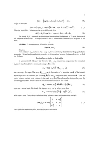 9
d (t) d (t) d sen d sen dV
2c i j k    1
2
2
2
   

   (17),
or, yet, in the form
d (t) d (t) d sen d com cos senVc u k u i j     1
2
2
2 2 2
 


  ,    (171).
Thus, the general law (14) assumes the vector differential form
d t d t d t d t d tO Or r c r r c P O( ) ( ) ( ) ( ) ( ) ( )       , (18).
The vector d tOr ( ) represents an infinitesimal instantaneous displacement of O in the direction of
the tangent to its trajectory. This displacement is, then, a displacement common to all the points of the
solid.
*
Exercício: To demonstrate the differential formulas:
ii
d)(d eec  , (19).
Solution:
From (13) and (131), we have: d di ie .e ( ) . Now, substituting the differential drag dyadic by its
expression (16) and applying classical properties of the operations between dyadics and vectors we find
out the thesis.
Rotation interpretation in fixed origin.
In agreement with (11) and (12), the vector d(  , )k
.r 0
presents two components; this means that
r0
can be transformed in two commutative stages. The vector
d = d01 0 0
r r .k k .rk
 
[ ( ) ]( , / )
  2
, (20),
can represent a first stage. The vector ( , / )k
.r  2 0
is the rotation of r0
about the axes k of the instant t
by an angle of   / 2 radians; the vector ( ) r .k k0
is the r0
component in the direction of k . Then, the
vector between brackets is the rotation, by the angle   / 2, of the orthogonal projection of r0
onto the
osculating plane of the instant t about the instantaneous rotation axes. The vector
d = d sen [tg02
r ki ik kj jk .r 

2 0
( ) (  )]   , (21),
represent a second stage. The dyadic that operates on r0
can be written in the form
d = d sen [ tg
2
tg
202  
 (  ) (  )]k i j i j k   , (22),
with respect to the Frenet-Serret's trihedron of the indicator curve, and its associated matrix is
[d ] d sen
tg
2
tg
2
02 ijk  












 


0 0
0 0 1
1 0
, (221).
This dyadic has a vanishing third; it second has associate matrix
 