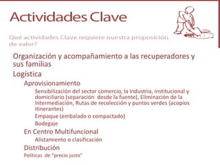 Organización y acompañamiento a las recuperadores y
sus familias
Logística
   Aprovisionamiento
        Sensibilización del sector comercio, la industria, institucional y
        domiciliario (separación desde la fuente), Eliminación de la
        intermediación, Rutas de recolección y puntos verdes (acopios
        itinerantes)
        Empaque (embalado o compactado)
        Bodegaje
   En Centro Multifuncional
        Alistamiento o clasificación
   Distribución
   Políticas de “precio justo”
 
