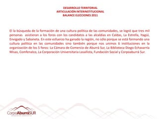 DESARROLLO TERRITORIAL
                                ARTICULACIÓN INTERINSTITUCIONAL
                                    BALANCE ELECCIONES 2011




El la búsqueda de la formación de una cultura política de las comunidades, se logró que tres mil
personas asistieran a los foros con los candidatos a las alcaldías en Caldas, La Estrella, Itagüí,
Envigado y Sabaneta. En este esfuerzo ha ganado la región, no sólo porque se está formando una
cultura política en las comunidades sino también porque nos unimos 6 instituciones en la
organización de los 5 foros: La Cámara de Comercio de Aburrá Sur, La Biblioteca Diego Echavarría
Misas, Comfenalco, La Corporación Universitaria Lasallista, Fundación Social y Corpoaburrá Sur.
 