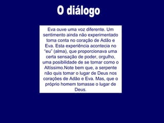 Eva ouve uma voz diferente. Um
sentimento ainda não experimentado
toma conta no coração de Adão e
Eva. Esta experiência acontecia no
“eu” (alma), que proporcionava uma
certa sensação de poder, orgulho,
uma posibilidade de se tornar como o
Altíssimo.Note bem que, a serpente
não quis tomar o lugar de Deus nos
corações de Adão e Eva. Mas, que o
próprio homem tomasse o lugar de
Deus.
 