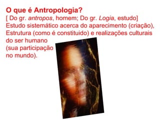 O que é Antropologia?
[ Do gr. antropos, homem; Do gr. Logia, estudo]
Estudo sistemático acerca do aparecimento (criação),
Estrutura (como é constituido) e realizações culturais
do ser humano
(sua participação
no mundo).
 