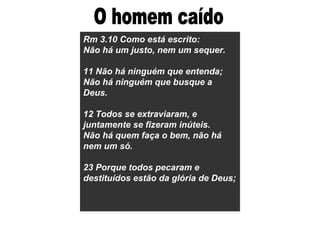 Rm 3.10 Como está escrito:
Não há um justo, nem um sequer.
11 Não há ninguém que entenda;
Não há ninguém que busque a
Deus.
12 Todos se extraviaram, e
juntamente se fizeram inúteis.
Não há quem faça o bem, não há
nem um só.
23 Porque todos pecaram e
destituídos estão da glória de Deus;
 