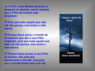Jo 3.14 E, como Moisés levantou a
serpente no deserto, assim importa
que o Filho do homem seja
levantado;
15 Para que todo aquele que nele
crê não pereça, mas tenha a vida
eterna.
16 Porque Deus amou o mundo de
tal maneira que deu o seu Filho
unigênito, para que todo aquele que
nele crê não pereça, mas tenha a
vida eterna.
17 Porque Deus enviou o seu Filho
ao mundo, não para que
condenasse o mundo, mas para
que o mundo fosse salvo por ele.
“ Jesus o amor de
Deus”
Agape
Amor sacrificial
 