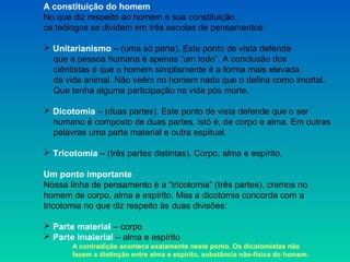 A constituição do homem
No que diz respeito ao homem e sua constituição,
os teólogos se dividem em três escolas de pensamentos:
 Unitarianismo – (uma só parte). Este ponto de vista defende
que a pessoa humana é apenas “um todo”. A conclusão dos
ciêntistas é que o homem simplismente é a forma mais elevada
da vida animal. Não veêm no homem nada que o defina como imortal.
Que tenha alguma participação na vida pós morte.
 Dicotomia – (duas partes). Este ponto de vista defende que o ser
humano é composto de duas partes, istó é, de corpo e alma. Em outras
palavras uma parte material e outra espítual.
 Tricotomia – (três partes distintas). Corpo, alma e espírito.
Um ponto importante
Nossa linha de pensamento é a “tricotomia” (três partes), cremos no
homem de corpo, alma e espírito. Mas a dicotomia concorda com a
tricotomia no que diz respeito às duas divisões:
 Parte material – corpo
 Parte imaterial – alma e espírito
A contradição acontece exatamente neste ponto. Os dicotomistas não
fazem a distinção entre alma e espírito, substãncia não-física do homem.
 
