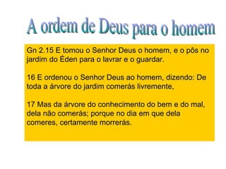 Gn 2.15 E tomou o Senhor Deus o homem, e o pôs no jardim do Éden para o lavrar e o guardar. 16 E ordenou o Senhor Deus ao homem, dizendo: De toda a árvore do jardim comerás livremente, 17 Mas da árvore do conhecimento do bem e do mal, dela não comerás; porque no dia em que dela comeres, certamente morrerás.  A ordem de Deus para o homem 