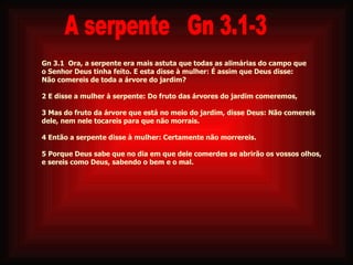 Gn 3.1  Ora, a serpente era mais astuta que todas as alimárias do campo que  o Senhor Deus tinha feito. E esta disse à mulher: É assim que Deus disse:  Não comereis de toda a árvore do jardim? 2 E disse a mulher à serpente: Do fruto das árvores do jardim comeremos, 3 Mas do fruto da árvore que está no meio do jardim, disse Deus: Não comereis  dele, nem nele tocareis para que não morrais. 4 Então a serpente disse à mulher: Certamente não morrereis. 5 Porque Deus sabe que no dia em que dele comerdes se abrirão os vossos olhos,  e sereis como Deus, sabendo o bem e o mal.     A serpente  Gn 3.1-3 