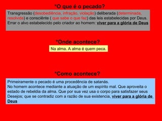 Transgressão ( desobediência, infração, violação ) deliberada ( determinada, resolvida ) e consciênte (  que sabe o que faz ) das leis estabelecidas por Deus. Errar o alvo estabelecido pelo criador ao homem:  viver para a glória de Deus Primeiramente o pecado é uma procedência de satanás.  No homem acontece mediante a atuação de um espírito mal. Que aproveita o  estado de rebeldia da alma. Que por sua vez usa o corpo para satisfazer seus  Desejos; que se contradiz com a razão de sua existencia,  viver para a glória de  Deus   *O que é o pecado? *Onde acontece? *Como acontece? Na alma. A alma é quem peca. 