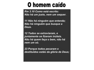 Rm 3.10 Como está escrito: Não há um justo, nem um sequer. 11 Não há ninguém que entenda; Não há ninguém que busque a Deus. 12 Todos se extraviaram, e juntamente se fizeram inúteis. Não há quem faça o bem, não há nem um só. 23 Porque todos pecaram e destituídos estão da glória de Deus; O homem caído 