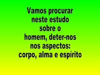 Vamos procurar  neste estudo  sobre o  homem, deter-nos  nos aspectos:  corpo, alma e espírito 