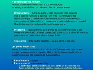 A constituição do homem No que diz respeito ao homem e sua constituição, os teólogos se dividem em três escolas de pensamentos: Unitarianismo  – (uma só parte). Este ponto de vista defende que a pessoa humana é apenas “um todo”. A conclusão dos  ciêntistas é que o homem simplismente é a forma mais elevada da vida animal. Não veêm no homem nada que o defina como imortal. Que tenha alguma participação na vida pós morte. Dicotomia  – (duas partes). Este ponto de vista defende que o ser  humano é composto de duas partes, istó é, de corpo e alma. Em outras palavras uma parte material e outra espítual. Tricotomia   – (três partes distintas). Corpo, alma e espírito. Um ponto importante Nossa linha de pensamento é a “tricotomia” (três partes), cremos no  homem de corpo, alma e espírito. Mas a dicotomia concorda com a  tricotomia no que diz respeito às duas divisões: Parte material  – corpo Parte imaterial  – alma e espírito A contradição acontece exatamente neste ponto. Os dicotomistas não fazem a distinção entre alma e espírito, substãncia não-física do homem. 