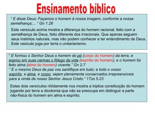 Ensinamento bíblico “  E formou o Senhor Deus o homem do  pó  ( corpo do homem ) da terra, e  soprou em suas narinas o fôlego da vida  ( espírito do homem ); e o homem foi feito alma ( alma do homem ) vivente.” Gn 2.7 “  E disse Deus: Façamos o homem à nossa imagem, conforme a nossa  semelhança;... “ Gn 1.26 Este versículo acima mostra a diferença do homem racional, feito com a  semelhança de Deus, feito diferente dos irracionais. Que apenas seguem seus instintos naturais, mas não podem conhecer e ter entendimento de Deus. Este vesículo joga por terra o unitarianismo.  “  E o mesmo Deus de paz vos santifique em tudo; e todo o vosso  espírito , e  alma , e  corpo , sejam plenamente conservados irrepreensíveis  para a vinda de nosso Senhor Jesus Cristo.” 1Tss 5.23 Estes dois versículos nitídamente nos mostra a triplice constituição do homem jogando por terra a dicotomia que não se preocupa em distinguir a parte  não-física do homem em alma e espírito. 