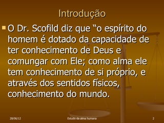 Introdução
ODr. Scofild diz que “o espírito do
homem é dotado da capacidade de
ter conhecimento de Deus e
comungar com Ele; como alma ele
tem conhecimento de si próprio, e
através dos sentidos físicos,
conhecimento do mundo.

 28/06/12      Estudo da alma humana   2
 