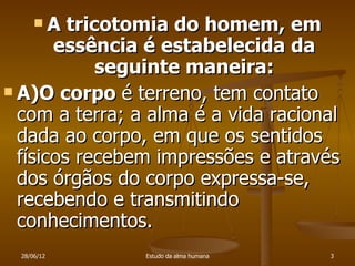 A tricotomia do homem, em
       essência é estabelecida da
             seguinte maneira:
 A)O corpo é terreno, tem contato
  com a terra; a alma é a vida racional
  dada ao corpo, em que os sentidos
  físicos recebem impressões e através
  dos órgãos do corpo expressa-se,
  recebendo e transmitindo
  conhecimentos.
  28/06/12      Estudo da alma humana   3
 