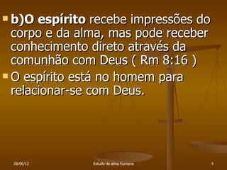  b)O  espírito recebe impressões do
  corpo e da alma, mas pode receber
  conhecimento direto através da
  comunhão com Deus ( Rm 8:16 )
 O espírito está no homem para
  relacionar-se com Deus.




 28/06/12      Estudo da alma humana   4
 