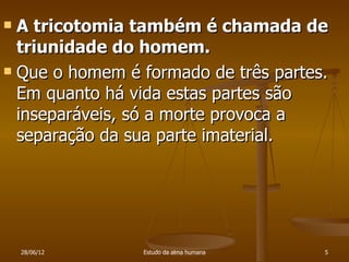  A tricotomia também é chamada de
  triunidade do homem.
 Que o homem é formado de três partes.

  Em quanto há vida estas partes são
  inseparáveis, só a morte provoca a
  separação da sua parte imaterial.




    28/06/12    Estudo da alma humana   5
 
