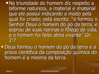  Na  triunidade do homem diz respeito a
    biforme natureza, a material e imaterial
    que ele possui indicando o modo pela
    qual foi criado; está escrito: “e formou o
    Senhor Deus o homem do pó da terra, e
    soprou de suas narinas o fôlego de vida,
    e o homem foi feito alma vivente” Gn
    2:7
 Deus formou o homem do pó da terra e a
  prova científica da composição química do
  homem é a mesma da terra.

  28/06/12        Estudo da alma humana    6
 