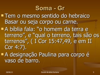 Soma - Gr
 Tem  o mesmo sentido do hebraico
  Basar ou seja corpo ou carne.
 A bíblia fala: “o homem da terra e
  terreno”, e “qual o terreno, tais são os
  terrenos”, ( I Cor 15:47,49, e em II
  Cor 4:7).
 A designação Paulina para corpo é
  vaso de barro.
  28/06/12       Estudo da alma humana   9
 