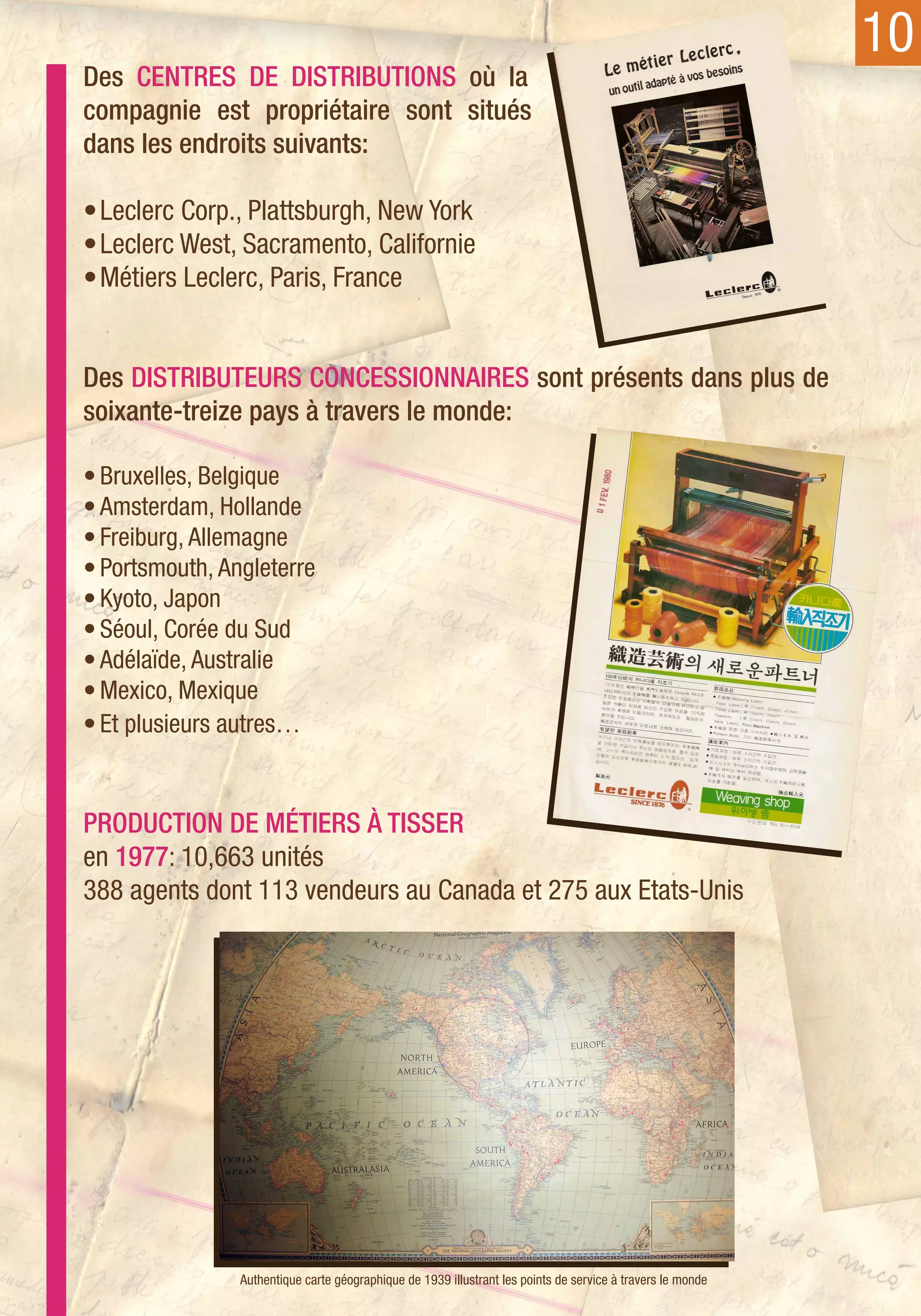 10
Des centres de distributions où la
compagnie est propriétaire sont situés
dans les endroits suivants:

•	Leclerc Corp., Plattsburgh, New York
•	Leclerc West, Sacramento, Californie
•	Métiers Leclerc, Paris, France


Des distributeurs concessionnaires sont présents dans plus de
soixante-treize pays à travers le monde:

•	Bruxelles, Belgique
•	Amsterdam, Hollande
•	Freiburg, Allemagne
•	Portsmouth, Angleterre
•	Kyoto, Japon
•	Séoul, Corée du Sud
•	Adélaïde, Australie
•	Mexico, Mexique
•	Et plusieurs autres…


Production de métiers à tisser
en 1977: 10,663 unités
388 agents dont 113 vendeurs au Canada et 275 aux Etats-Unis




                Authentique carte géographique de 1939 illustrant les points de service à travers le monde
 
