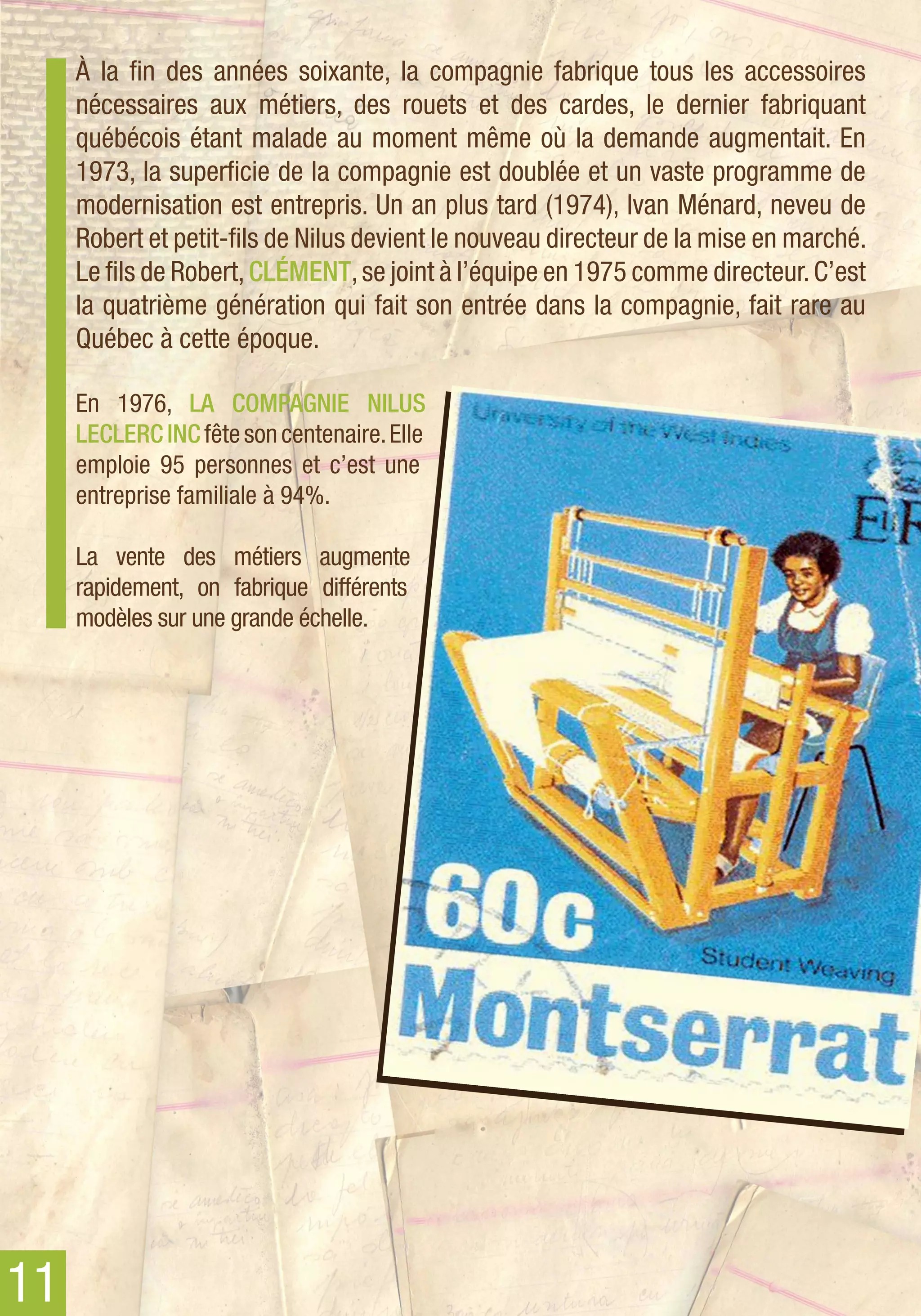 À la fin des années soixante, la compagnie fabrique tous les accessoires
     nécessaires aux métiers, des rouets et des cardes, le dernier fabriquant
     québécois étant malade au moment même où la demande augmentait. En
     1973, la superficie de la compagnie est doublée et un vaste programme de
     modernisation est entrepris. Un an plus tard (1974), Ivan Ménard, neveu de
     Robert et petit-fils de Nilus devient le nouveau directeur de la mise en marché.
     Le fils de Robert, Clément, se joint à l’équipe en 1975 comme directeur. C’est
     la quatrième génération qui fait son entrée dans la compagnie, fait rare au
     Québec à cette époque.

     En 1976, La Compagnie Nilus
     Leclerc inc fête son centenaire. Elle
     emploie 95 personnes et c’est une
     entreprise familiale à 94%.

     La vente des métiers augmente
     rapidement, on fabrique différents
     modèles sur une grande échelle.




11
 