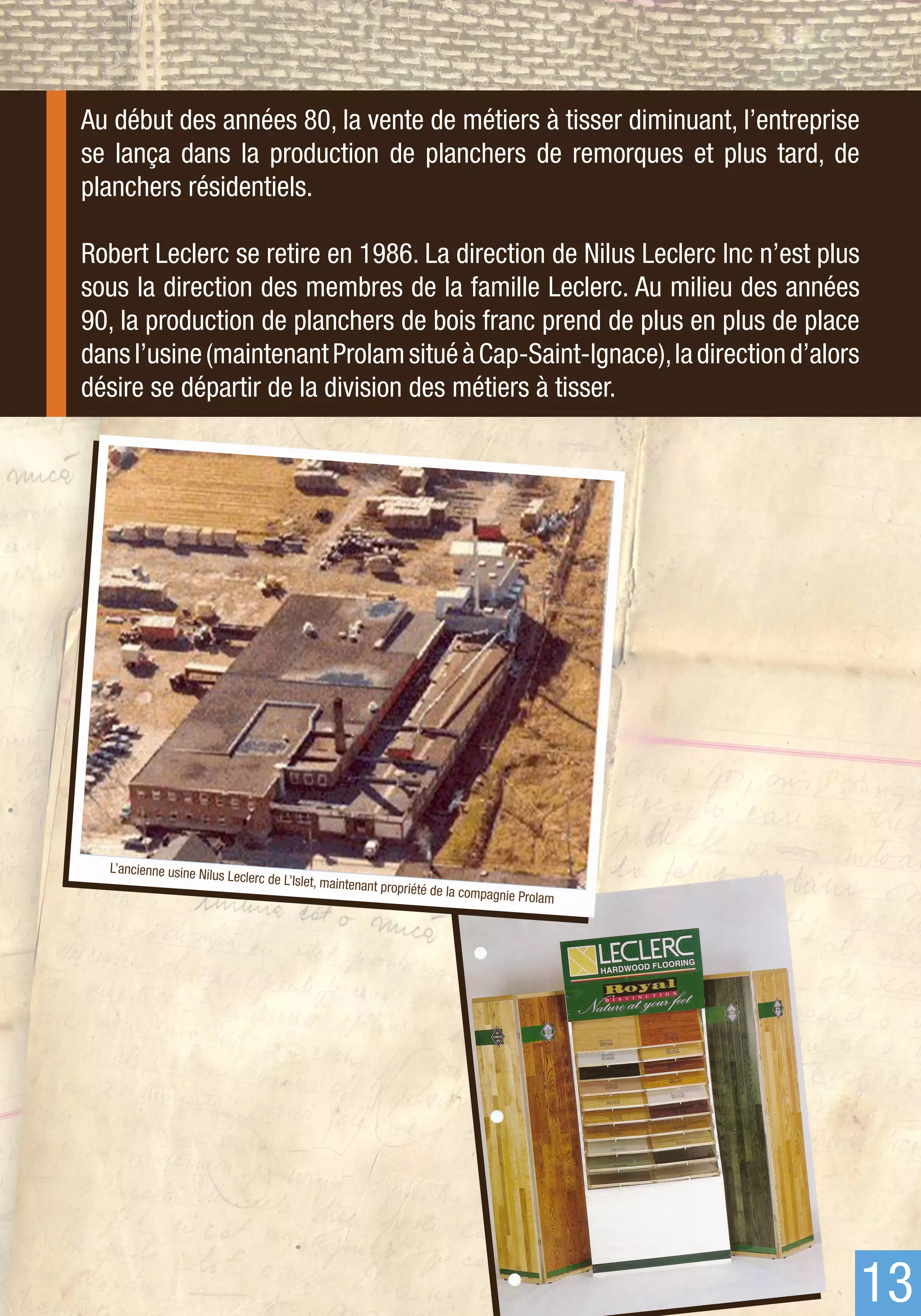 Au début des années 80, la vente de métiers à tisser diminuant, l’entreprise
se lança dans la production de planchers de remorques et plus tard, de
planchers résidentiels.

Robert Leclerc se retire en 1986. La direction de Nilus Leclerc Inc n’est plus
sous la direction des membres de la famille Leclerc. Au milieu des années
90, la production de planchers de bois franc prend de plus en plus de place
dans l’usine (maintenant Prolam situé à Cap-Saint-Ignace), la direction d’alors
désire se départir de la division des métiers à tisser.




  L’ancienne usine Nil
                       us Leclerc de L’Islet,
                                                maintenant propriét
                                                                   é de la compagnie P
                                                                                      rolam




                                                                                              13
 
