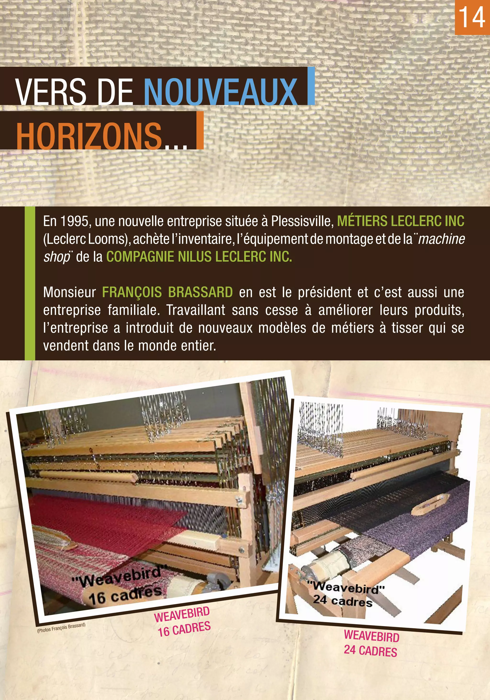14

VERS DE NOUVEAUX
HORIZONS...

    En 1995, une nouvelle entreprise située à Plessisville, Métiers Leclerc Inc
    (Leclerc Looms), achète l’inventaire, l’équipement de montage et de la ¨machine
    shop¨ de la Compagnie Nilus Leclerc Inc.

    Monsieur François Brassard en est le président et c’est aussi une
    entreprise familiale. Travaillant sans cesse à améliorer leurs produits,
    l’entreprise a introduit de nouveaux modèles de métiers à tisser qui se
    vendent dans le monde entier.




                                WEAV EBIRD
                       ssard)
            ançois Bra
 (Photos Fr
                                16 cadres                   WEAVEBIRD
                                                            24 cadres
 