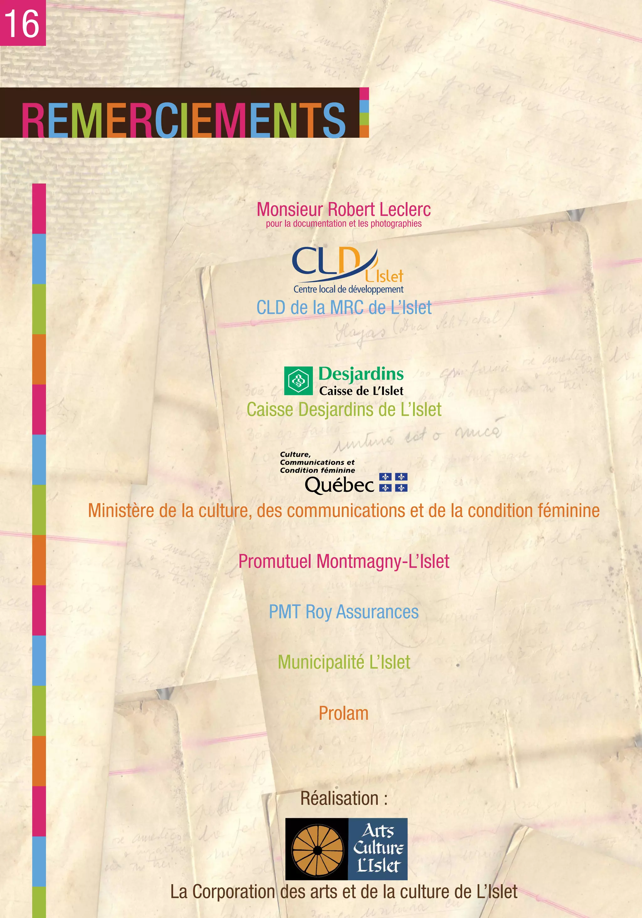 16

REMERCIEMENTS
                            Monsieur Robert Leclerc
                              pour la documentation et les photographies




                            CLD de la MRC de L’Islet




                           Caisse Desjardins de L’Islet




     Ministère de la culture, des communications et de la condition féminine

                          Promutuel Montmagny-L’Islet

                              PMT Roy Assurances

                                 Municipalité L’Islet

                                            Prolam



                                       Réalisation :



                La Corporation des arts et de la culture de L’Islet
 