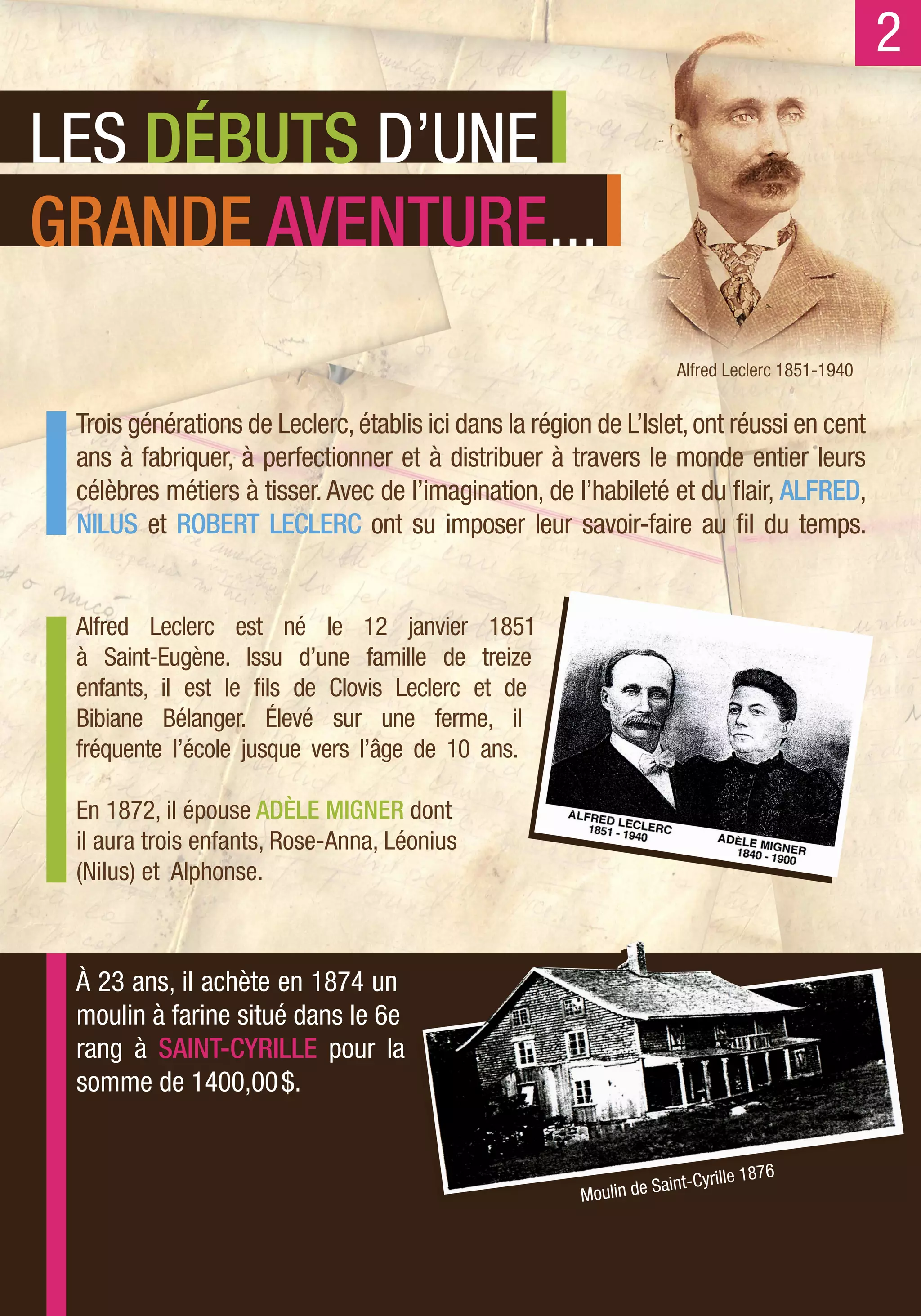 2
LES DÉBUTS D’UNE
GRANDE AVENTURE...
                                                                       Alfred Leclerc 1851-1940


 Trois générations de Leclerc, établis ici dans la région de L’Islet, ont réussi en cent
 ans à fabriquer, à perfectionner et à distribuer à travers le monde entier leurs
 célèbres métiers à tisser. Avec de l’imagination, de l’habileté et du flair, ALFRED,
 NILUS et ROBERT LECLERC ont su imposer leur savoir-faire au fil du temps.


 Alfred Leclerc est né le 12 janvier 1851
 à Saint-Eugène. Issu d’une famille de treize
 enfants, il est le fils de Clovis Leclerc et de
 Bibiane Bélanger. Élevé sur une ferme, il
 fréquente l’école jusque vers l’âge de 10 ans.

 En 1872, il épouse ADÈLE MIGNER dont
 il aura trois enfants, Rose-Anna, Léonius
 (Nilus) et Alphonse.



 À 23 ans, il achète en 1874 un
 moulin à farine situé dans le 6e
 rang à SAINT-CYRILLE pour la
 somme de 1400,00 $.


                                                                     aint-Cyr ille 1876
                                                        Mo ulin de S
 