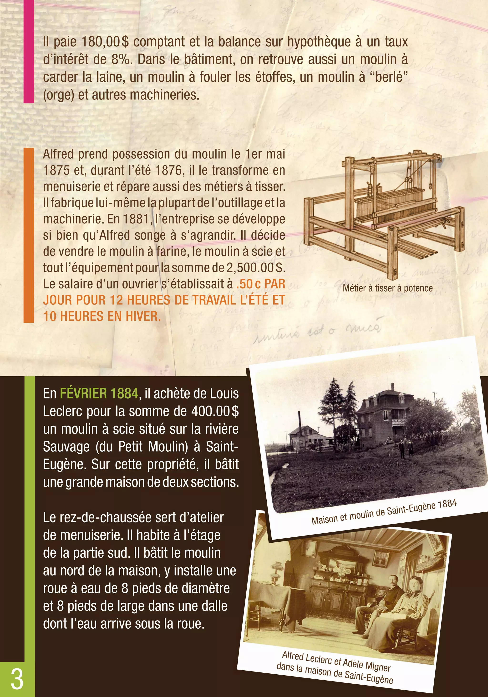 Il paie 180,00 $ comptant et la balance sur hypothèque à un taux
    d’intérêt de 8%. Dans le bâtiment, on retrouve aussi un moulin à
    carder la laine, un moulin à fouler les étoffes, un moulin à “berlé”
    (orge) et autres machineries.


    Alfred prend possession du moulin le 1er mai
    1875 et, durant l’été 1876, il le transforme en
    menuiserie et répare aussi des métiers à tisser.
    Il fabrique lui-même la plupart de l’outillage et la
    machinerie. En 1881, l’entreprise se développe
    si bien qu’Alfred songe à s’agrandir. Il décide
    de vendre le moulin à farine, le moulin à scie et
    tout l’équipement pour la somme de 2,500.00 $.
    Le salaire d’un ouvrier s’établissait à .50 ¢ PAR                  Métier à tisser à potence
    JOUR POUR 12 HEURES DE TRAVAIL L’ÉTÉ ET
    10 HEURES EN HIVER.




    En FÉVRIER 1884, il achète de Louis
    Leclerc pour la somme de 400.00 $
    un moulin à scie situé sur la rivière
    Sauvage (du Petit Moulin) à Saint-
    Eugène. Sur cette propriété, il bâtit
    une grande maison de deux sections.
                                                                                         i nt-Eugèn e 1884
                                                                       et mouli n de Sa
    Le rez-de-chaussée sert d’atelier                          Maiso n
    de menuiserie. Il habite à l’étage
    de la partie sud. Il bâtit le moulin
    au nord de la maison, y installe une
    roue à eau de 8 pieds de diamètre
    et 8 pieds de large dans une dalle
    dont l’eau arrive sous la roue.
                                                      Alfred Lecl
                                                                  erc et Adèl
                                                     dans la ma               e Migner

3
                                                                ison de Sa
                                                                           int-Eugène
 