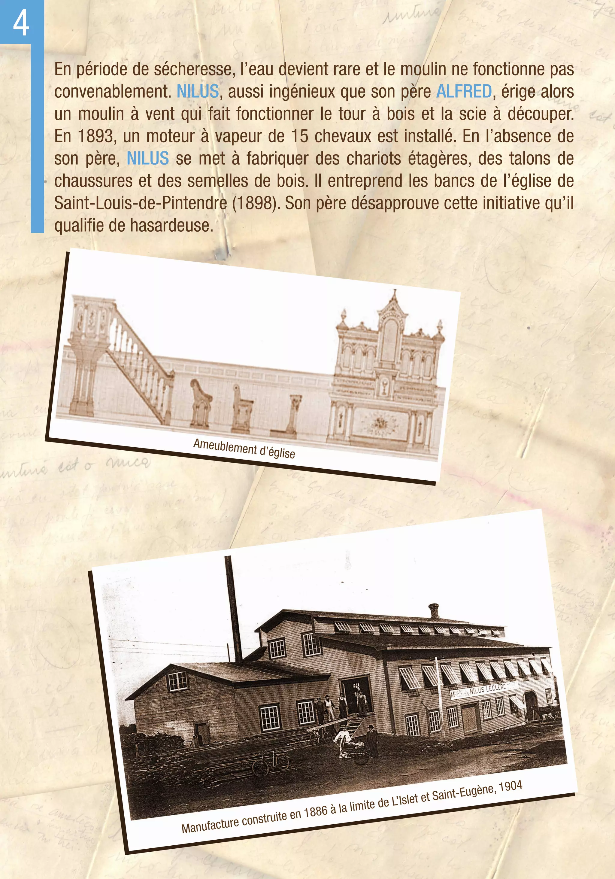 4
    En période de sécheresse, l’eau devient rare et le moulin ne fonctionne pas
    convenablement. NILUS, aussi ingénieux que son père ALFRED, érige alors
    un moulin à vent qui fait fonctionner le tour à bois et la scie à découper.
    En 1893, un moteur à vapeur de 15 chevaux est installé. En l’absence de
    son père, NILUS se met à fabriquer des chariots étagères, des talons de
    chaussures et des semelles de bois. Il entreprend les bancs de l’église de
    Saint-Louis-de-Pintendre (1898). Son père désapprouve cette initiative qu’il
    qualifie de hasardeuse.




                          Ameublemen
                                     t d’église




                                                                                     i nt-Eugèn e, 1904
                                                                  e de L’Isl et et Sa
                                                   886 à la limit
                                   constru ite en 1
                      Man ufacture
 