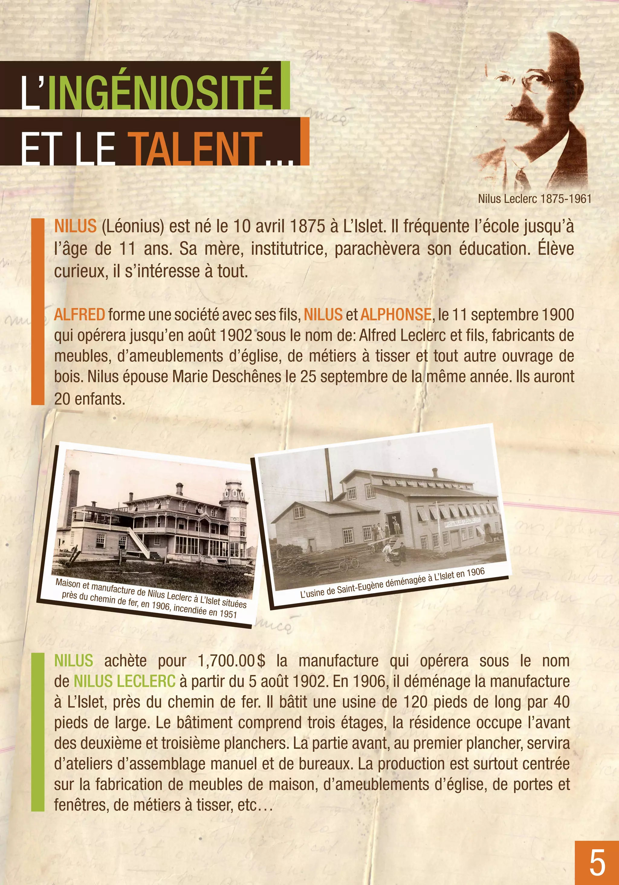 L’INGÉNIOSITÉ
ET LE TALENT...
                                                                                                                       Nilus Leclerc 1875-1961

 NILUS (Léonius) est né le 10 avril 1875 à L’Islet. Il fréquente l’école jusqu’à
 l’âge de 11 ans. Sa mère, institutrice, parachèvera son éducation. Élève
 curieux, il s’intéresse à tout.

 ALFRED forme une société avec ses fils, NILUS et ALPHONSE, le 11 septembre 1900
 qui opérera jusqu’en août 1902 sous le nom de: Alfred Leclerc et fils, fabricants de
 meubles, d’ameublements d’église, de métiers à tisser et tout autre ouvrage de
 bois. Nilus épouse Marie Deschênes le 25 septembre de la même année. Ils auront
 20 enfants.




                                                                                                             s let en 1906
 Maison et m                                                                                m  é nagée à L’I
             anufacture
                        de Nilus Le                                      de Saint- Eugène dé
  près du che
              min de fer,           clerc à L’Isl              L’usine
                          en 1906, in             et situées
                                      cendiée en
                                                    1951




 NILUS achète pour 1,700.00  la manufacture qui opérera sous le nom
                                   $
 de NILUS LECLERC à partir du 5 août 1902. En 1906, il déménage la manufacture
 à L’Islet, près du chemin de fer. Il bâtit une usine de 120 pieds de long par 40
 pieds de large. Le bâtiment comprend trois étages, la résidence occupe l’avant
 des deuxième et troisième planchers. La partie avant, au premier plancher, servira
 d’ateliers d’assemblage manuel et de bureaux. La production est surtout centrée
 sur la fabrication de meubles de maison, d’ameublements d’église, de portes et
 fenêtres, de métiers à tisser, etc…


                                                                                                                                             5
 