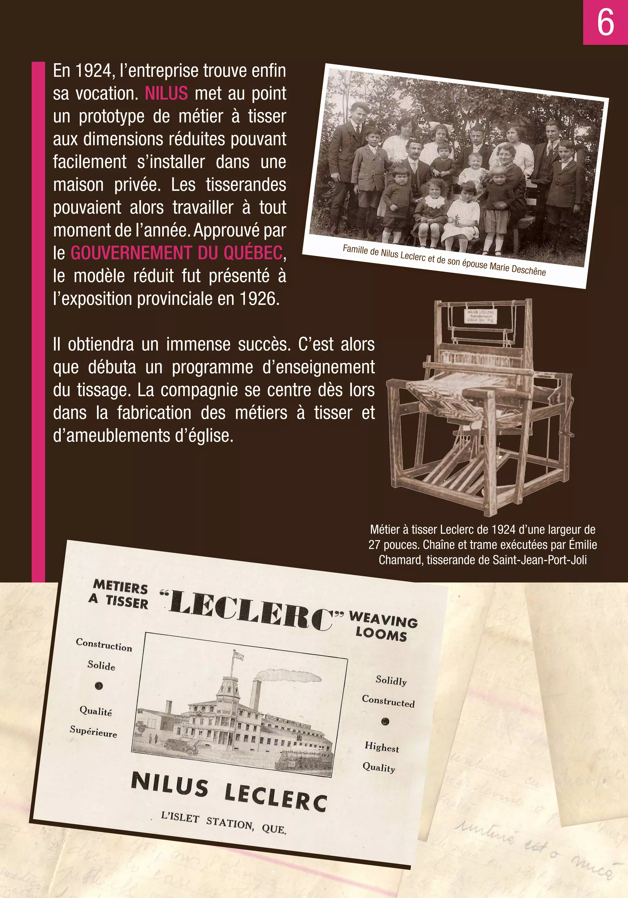 6
En 1924, l’entreprise trouve enfin
sa vocation. NILUS met au point
un prototype de métier à tisser
aux dimensions réduites pouvant
facilement s’installer dans une
maison privée. Les tisserandes
pouvaient alors travailler à tout
moment de l’année. Approuvé par
le GOUVERNEMENT DU QUÉBEC,            Famille de N
                                                  ilus Leclerc
                                                                 et de son ép
                                                                             ouse Marie
                                                                                          Deschêne
le modèle réduit fut présenté à
l’exposition provinciale en 1926.

Il obtiendra un immense succès. C’est alors
que débuta un programme d’enseignement
du tissage. La compagnie se centre dès lors
dans la fabrication des métiers à tisser et
d’ameublements d’église.



                                             Métier à tisser Leclerc de 1924 d’une largeur de
                                             27 pouces. Chaîne et trame exécutées par Émilie
                                               Chamard, tisserande de Saint-Jean-Port-Joli
 
