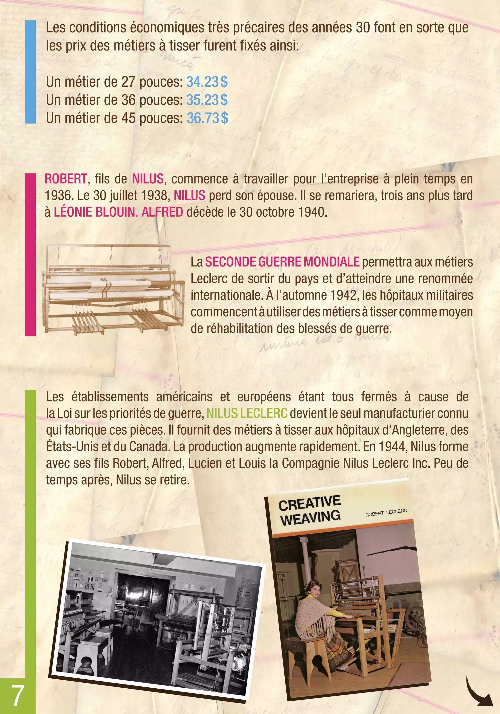 Les conditions économiques très précaires des années 30 font en sorte que
    les prix des métiers à tisser furent fixés ainsi:

    Un métier de 27 pouces: 34.23 $
    Un métier de 36 pouces: 35.23 $
    Un métier de 45 pouces: 36.73 $


    ROBERT, fils de NILUS, commence à travailler pour l’entreprise à plein temps en
    1936. Le 30 juillet 1938, NILUS perd son épouse. Il se remariera, trois ans plus tard
    à LÉONIE BLOUIN. ALFRED décède le 30 octobre 1940.


                                 La SECONDE GUERRE MONDIALE permettra aux métiers
                                 Leclerc de sortir du pays et d’atteindre une renommée
                                 internationale. À l’automne 1942, les hôpitaux militaires
                                 commencent à utiliser des métiers à tisser comme moyen
                                 de réhabilitation des blessés de guerre.



    Les établissements américains et européens étant tous fermés à cause de
    la Loi sur les priorités de guerre, NILUS LECLERC devient le seul manufacturier connu
    qui fabrique ces pièces. Il fournit des métiers à tisser aux hôpitaux d’Angleterre, des
    États-Unis et du Canada. La production augmente rapidement. En 1944, Nilus forme
    avec ses fils Robert, Alfred, Lucien et Louis la Compagnie Nilus Leclerc Inc. Peu de
    temps après, Nilus se retire.




7
 