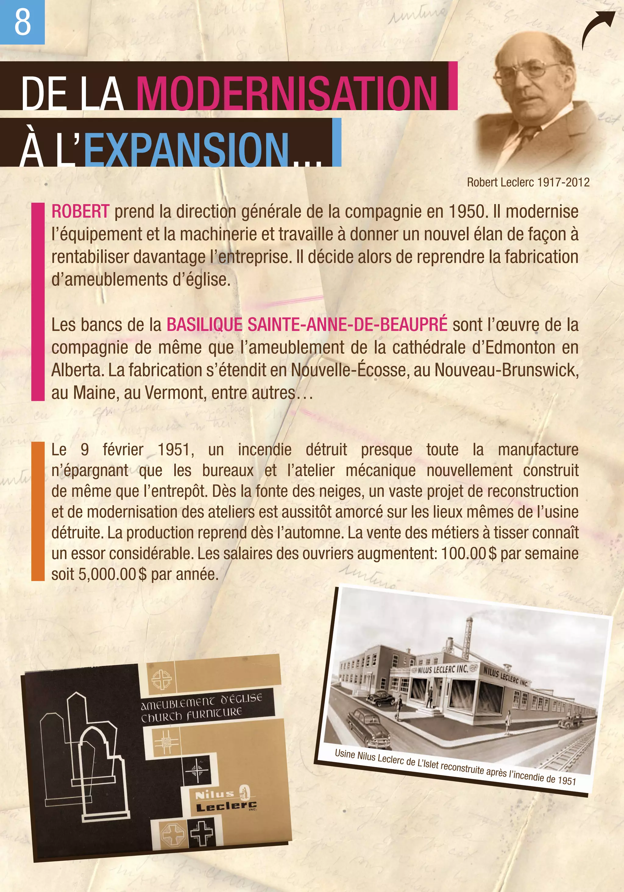 8
DE LA MODERNISATION
À L’EXPANSION...                                                                           Robert Leclerc 1917-2012

    ROBERT prend la direction générale de la compagnie en 1950. Il modernise
    l’équipement et la machinerie et travaille à donner un nouvel élan de façon à
    rentabiliser davantage l’entreprise. Il décide alors de reprendre la fabrication
    d’ameublements d’église.

    Les bancs de la basilique Sainte-Anne-de-Beaupré sont l’œuvre de la
    compagnie de même que l’ameublement de la cathédrale d’Edmonton en
    Alberta. La fabrication s’étendit en Nouvelle-Écosse, au Nouveau-Brunswick,
    au Maine, au Vermont, entre autres…

    Le 9 février 1951, un incendie détruit presque toute la manufacture
    n’épargnant que les bureaux et l’atelier mécanique nouvellement construit
    de même que l’entrepôt. Dès la fonte des neiges, un vaste projet de reconstruction
    et de modernisation des ateliers est aussitôt amorcé sur les lieux mêmes de l’usine
    détruite. La production reprend dès l’automne. La vente des métiers à tisser connaît
    un essor considérable. Les salaires des ouvriers augmentent: 100.00 $ par semaine
    soit 5,000.00 $ par année.




                                                 Usine Nilus
                                                               Leclerc de L
                                                                           ’Islet recons
                                                                                        truite après
                                                                                                       l’incendie d
                                                                                                                   e 1951
 