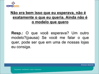 Não era bem isso que eu esperava, não é exatamente o que eu queria. Ainda não é o modelo que quero	Resp.: O que você esperava? Um outro modelo?(pausa) Se você me falar o que quer, pode ser que em uma de nossas lojas eu consiga.Treinamento: Atendimento, vendas e fechamento.
