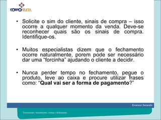 Solicite o sim do cliente, sinais de compra – isso ocorre a qualquer momento da venda. Deve-se reconhecer quais são os sinais de compra. Identifique-os.Muitos especialistas dizem que o fechamento ocorre naturalmente, porem pode ser necessário dar uma “forcinha” ajudando o cliente a decidir.Nunca perder tempo no fechamento, pegue o produto, leve ao caixa e procure utilizar frases como: “Qual vai ser a forma de pagamento?”Treinamento: Atendimento, vendas e fechamento.
