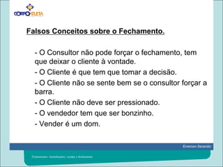 Falsos Conceitos sobre o Fechamento. 	- O Consultor não pode forçar o fechamento, tem que deixar o cliente à vontade.	- O Cliente é que tem que tomar a decisão.	- O Cliente não se sente bem se o consultor forçar a barra.	- O Cliente não deve ser pressionado.	- O vendedor tem que ser bonzinho.	- Vender é um dom.Treinamento: Atendimento, vendas e fechamento.