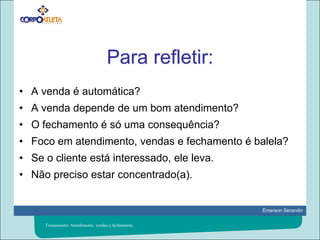 Para refletir:A venda é automática?A venda depende de um bom atendimento?O fechamento é só uma consequência?Foco em atendimento, vendas e fechamento é balela?Se o cliente está interessado, ele leva.Não preciso estar concentrado(a).Treinamento: Atendimento, vendas e fechamento.